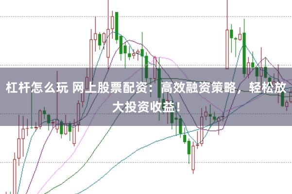 杠杆怎么玩 网上股票配资：高效融资策略，轻松放大投资收益！