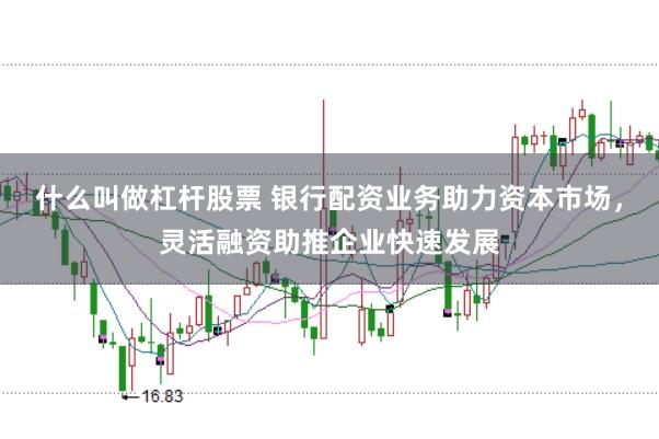 什么叫做杠杆股票 银行配资业务助力资本市场，灵活融资助推企业快速发展
