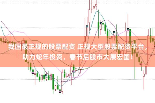 我国最正规的股票配资 正规大型股票配资平台，助力蛇年投资，春节后股市大展宏图！