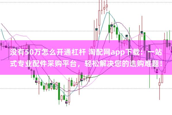 没有50万怎么开通杠杆 淘配网app下载：一站式专业配件采购平台，轻松解决您的选购难题！