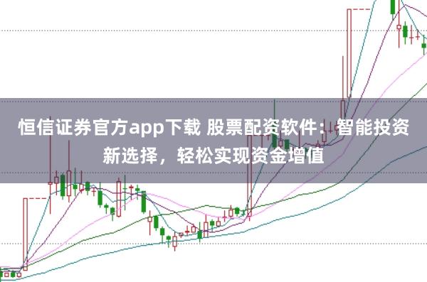 恒信证券官方app下载 股票配资软件：智能投资新选择，轻松实现资金增值