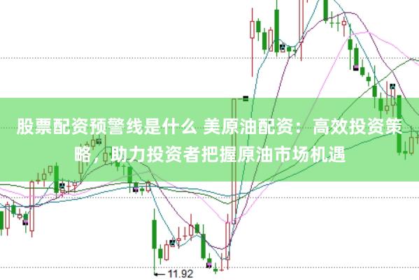 股票配资预警线是什么 美原油配资：高效投资策略，助力投资者把握原油市场机遇