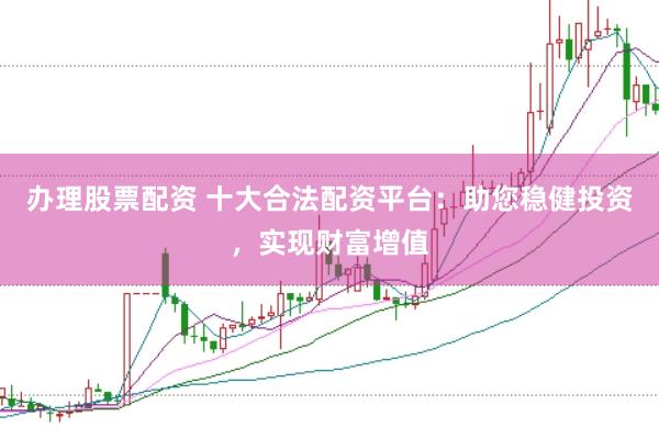 办理股票配资 十大合法配资平台：助您稳健投资，实现财富增值