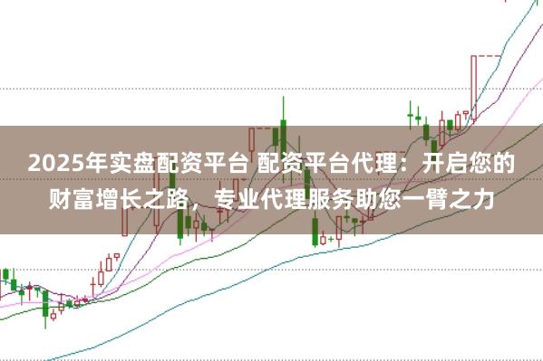 2025年实盘配资平台 配资平台代理：开启您的财富增长之路，专业代理服务助您一臂之力