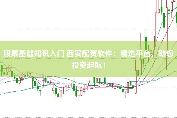股票基础知识入门 西安配资软件：精选平台，助您投资起航！