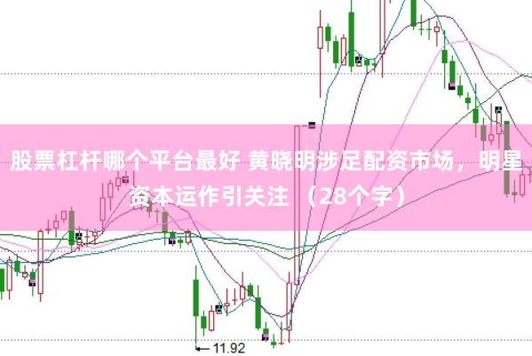 股票杠杆哪个平台最好 黄晓明涉足配资市场，明星资本运作引关注 （28个字）