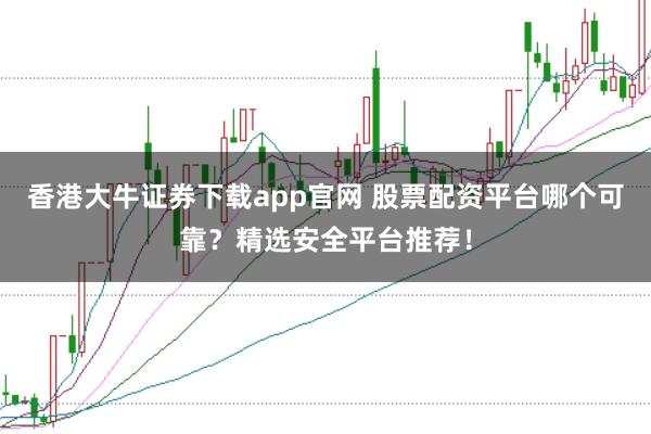 香港大牛证券下载app官网 股票配资平台哪个可靠？精选安全平台推荐！