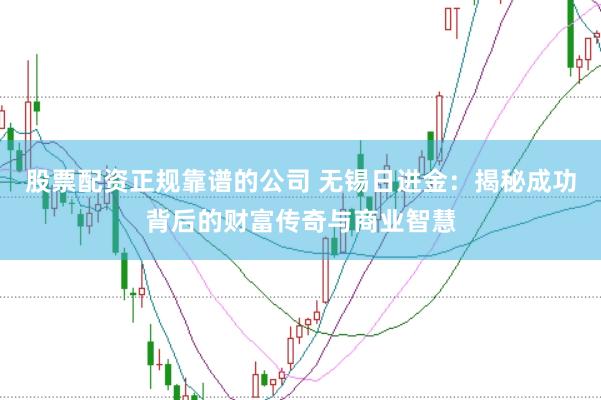 股票配资正规靠谱的公司 无锡日进金：揭秘成功背后的财富传奇与商业智慧