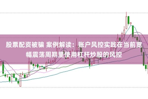 股票配资被骗 案例解读：账户风控实践在当前宽幅震荡周期里使用杠杆炒股的风控