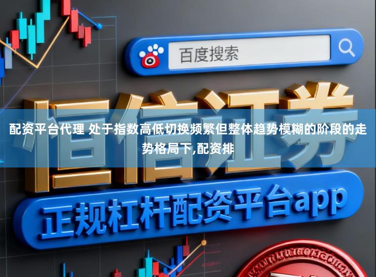 配资平台代理 处于指数高低切换频繁但整体趋势模糊的阶段的走势格局下,配资排