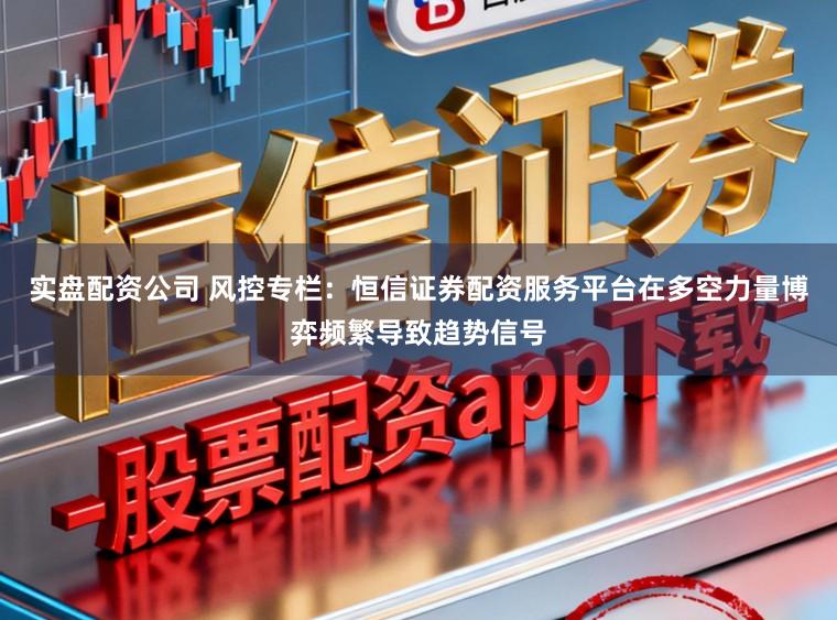 实盘配资公司 风控专栏：恒信证券配资服务平台在多空力量博弈频繁导致趋势信号