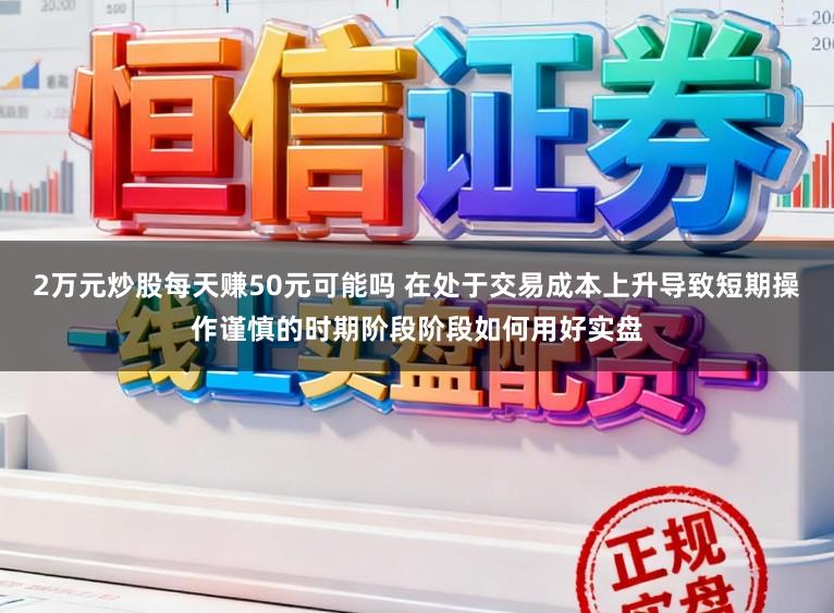 2万元炒股每天赚50元可能吗 在处于交易成本上升导致短期操作谨慎的时期阶段阶段如何用好实盘