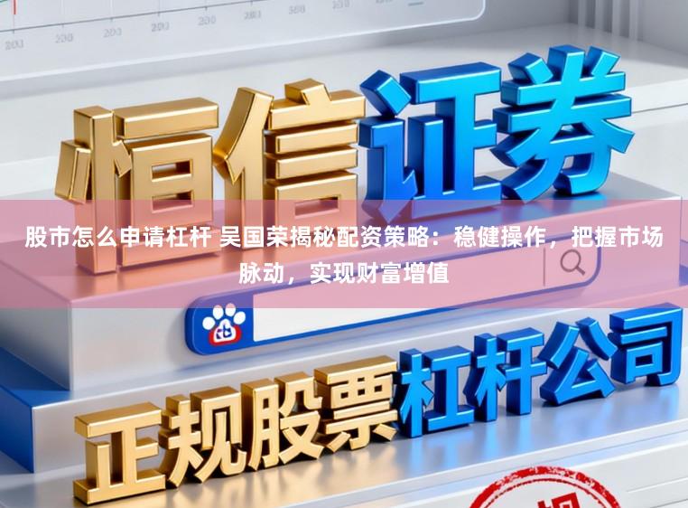 股市怎么申请杠杆 吴国荣揭秘配资策略：稳健操作，把握市场脉动，实现财富增值