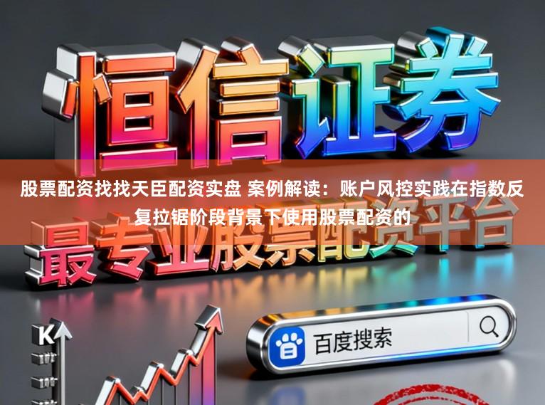 股票配资找找天臣配资实盘 案例解读：账户风控实践在指数反复拉锯阶段背景下使用股票配资的