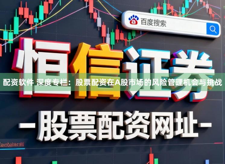配资软件 深度专栏：股票配资在A股市场的风险管理机会与挑战